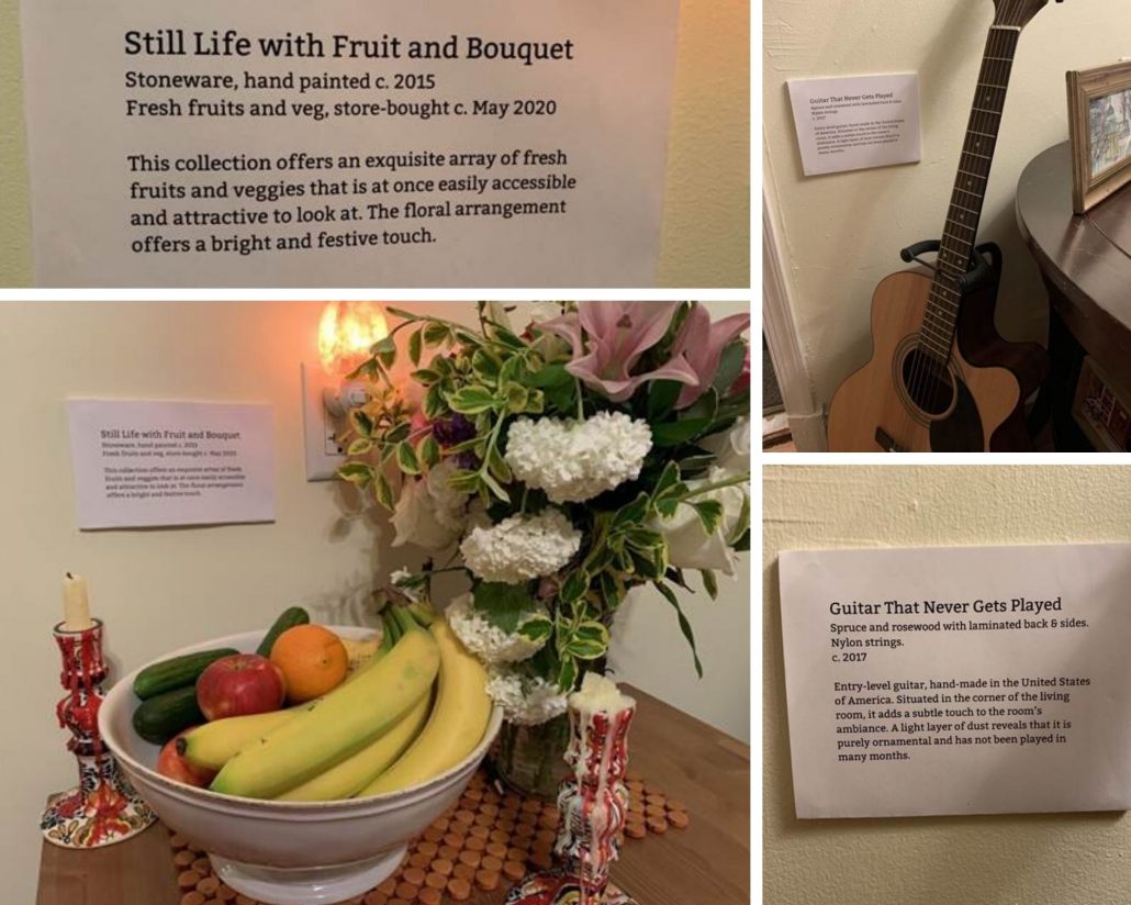 Photo collage of different items:
Top left: Label "Still Life with Fruit and Bouquet
Stoneware, handpainted c. 2015
Fresh fruit and veg, store-bought c May 2020

This collection offers an exquisite array of fresh fruits and veggies that is at once easily accessible and attractive to look at. The floral arrangement offers a bright and festive touch." 

Bottom left: image of bowl filled with fruits and veg, a bouquet of flowers, and candles in candle holders. 

Top Right: Guitar leaning against wall

Bottom right: label "Guitar that never gets played
Spruce and rosewood with laminated back and sides 
Nylon Strings c 2017
Entry-level guitar, hand made in the United States of America. Situated in the corner of the living room, it adds a subtle touch to the rooms ambiance. A light layer of dust reveals that it is purely ornamental and has not been played in many months. 